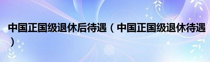 中国正国级退休后待遇(中国正国级退休待遇)