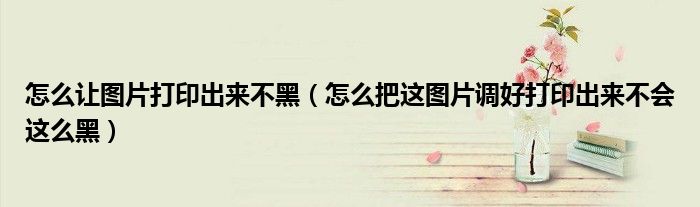 怎么让图片打印出来不黑(怎么把这图片调好打印出来不会这么黑)