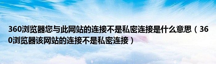 360浏览器您与此网站的连接不是私密连接是什么意思(360浏览器该网站的连接不是私密连接)
