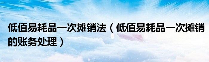 低值易耗品一次摊销法(低值易耗品一次摊销的账务处理)