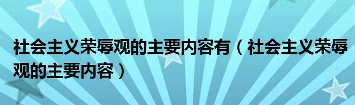 社会主义荣辱观的主要内容有(社会主义荣辱观的主要内容)