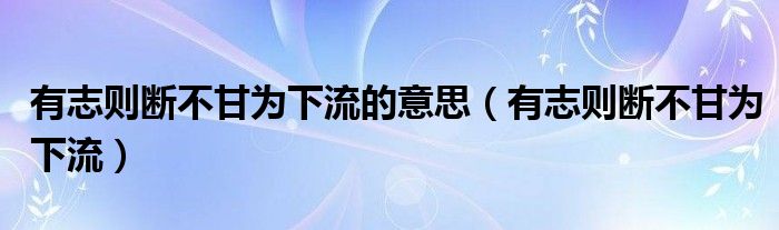 有志则断不甘为下流的意思(有志则断不甘为下流)