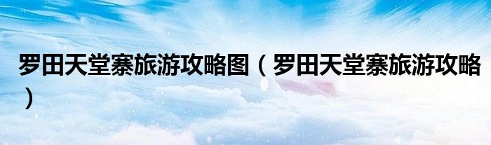 罗田天堂寨旅游攻略图(罗田天堂寨旅游攻略)