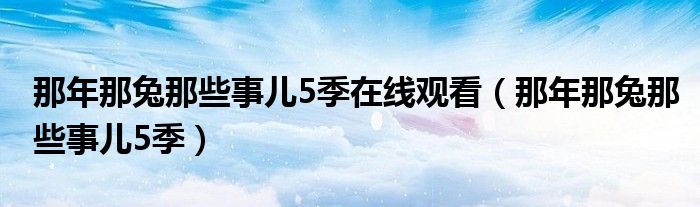 那年那兔那些事儿5季在线观看(那年那兔那些事儿5季)