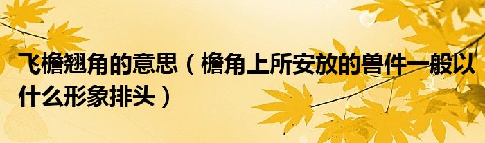 飞檐翘角的意思(檐角上所安放的兽件一般以什么形象排头)