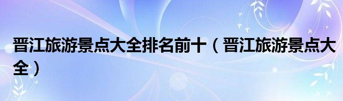晋江旅游景点大全排名前十(晋江旅游景点大全)