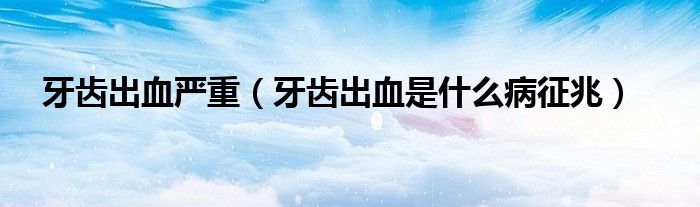 牙齿出血严重(牙齿出血是什么病征兆)