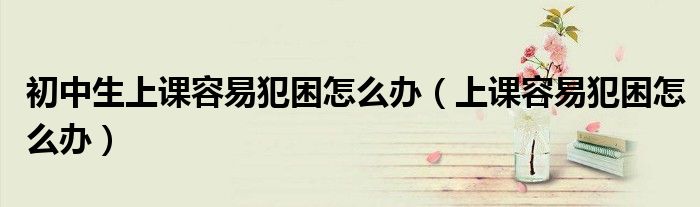 初中生上课容易犯困怎么办(上课容易犯困怎么办)