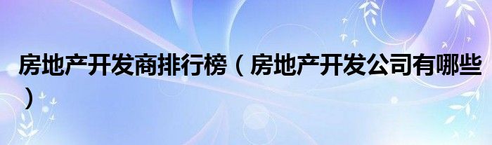 房地产开发商排行榜(房地产开发公司有哪些)