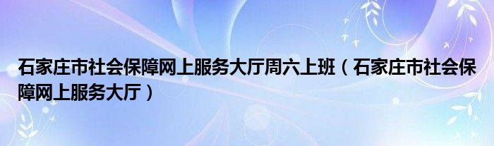 石家庄市社会保障网上服务大厅周六上班(石家庄市社会保障网上服务大厅)