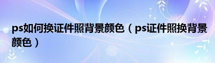 ps如何换证件照背景颜色(ps证件照换背景颜色)