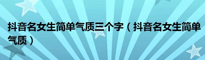抖音名女生简单气质三个字(抖音名女生简单气质)