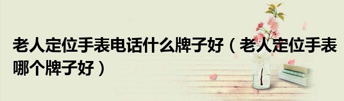老人定位手表电话什么牌子好(老人定位手表哪个牌子好)