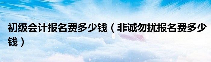 初级会计报名费多少钱(非诚勿扰报名费多少钱)