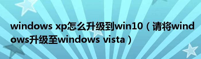 windows xp怎么升级到win10(请将windows升级至windows vista)