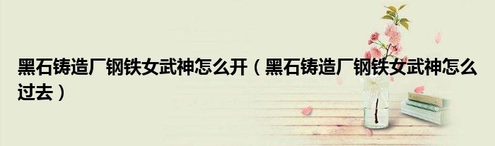 黑石铸造厂钢铁女武神怎么开(黑石铸造厂钢铁女武神怎么过去)