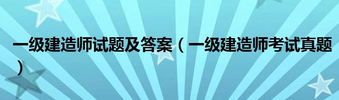 一级建造师试题及答案(一级建造师考试真题)