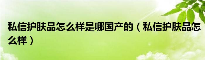 私信护肤品怎么样是哪国产的(私信护肤品怎么样)