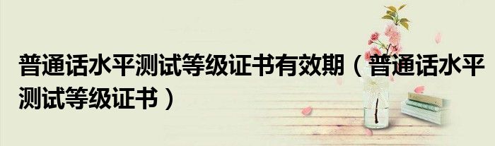 普通话水平测试等级证书有效期(普通话水平测试等级证书)