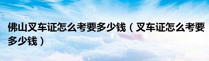 佛山叉车证怎么考要多少钱(叉车证怎么考要多少钱)