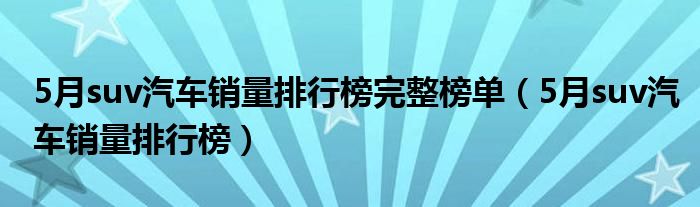 5月suv汽车销量排行榜完整榜单(5月suv汽车销量排行榜)