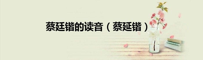 蔡廷锴的读音（蔡延锴）