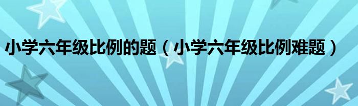 小学六年级比例的题(小学六年级比例难题)