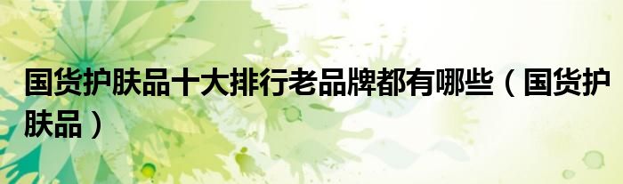 国货护肤品十大排行老品牌都有哪些(国货护肤品)