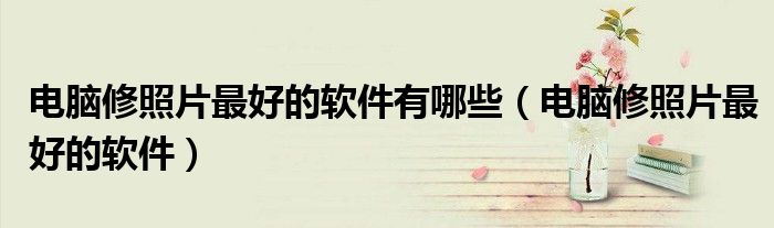 电脑修照片最好的软件有哪些(电脑修照片最好的软件)