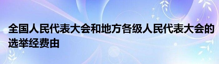 全国人民代表大会和地方各级人民代表大会的选举经费由