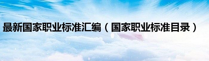 最新国家职业标准汇编(国家职业标准目录)