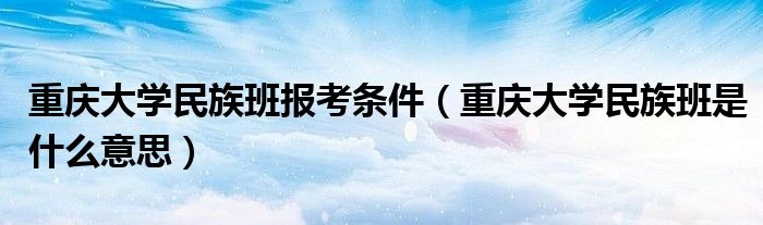 重庆大学民族班报考条件(重庆大学民族班是什么意思)