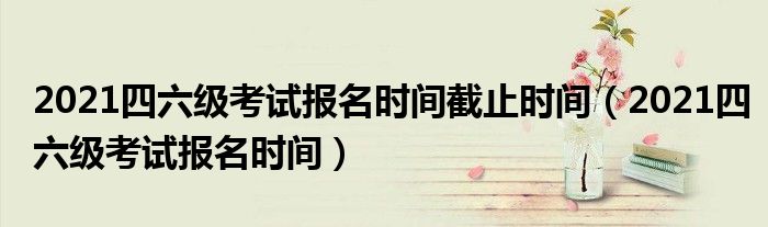 2021四六级考试报名时间截止时间(2021四六级考试报名时间)