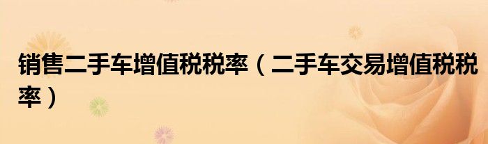 销售二手车增值税税率(二手车交易增值税税率)