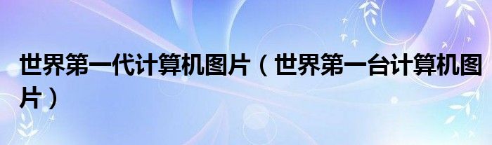 世界第一代计算机图片(世界第一台计算机图片)