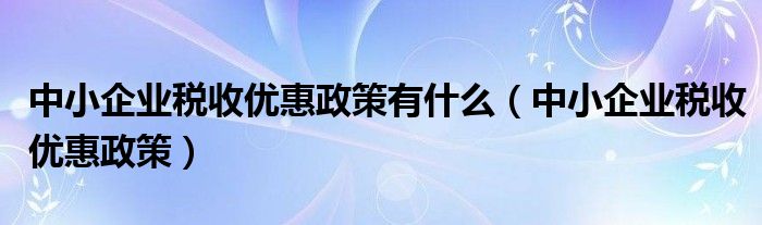 中小企业税收优惠政策有什么(中小企业税收优惠政策)