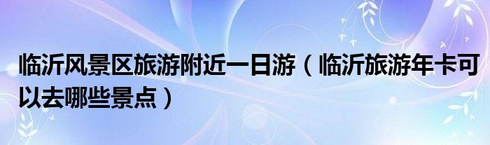 临沂风景区旅游附近一日游(临沂旅游年卡可以去哪些景点)