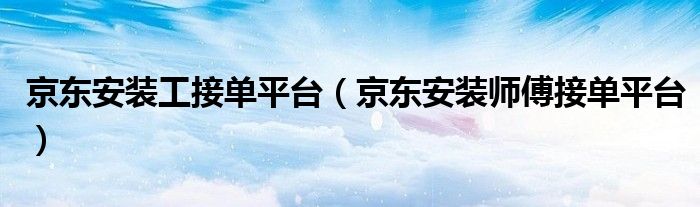 京东安装工接单平台(京东安装师傅接单平台)