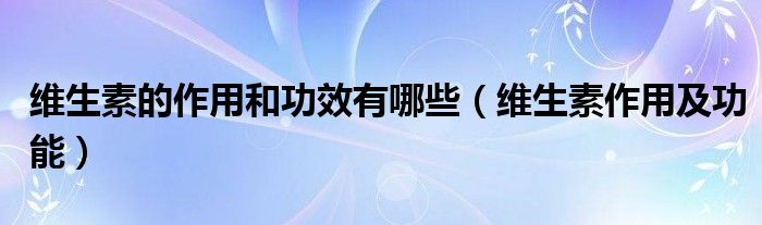 维生素的作用和功效有哪些(维生素作用及功能)