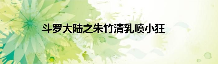 斗罗大陆之朱竹清乳喷小狂