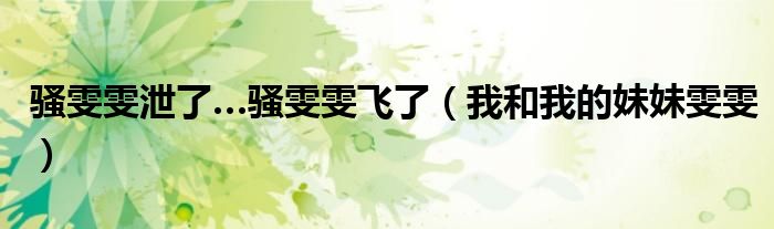 骚雯雯泄了…骚雯雯飞了(我和我的妹妹雯雯)