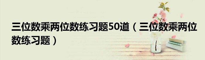 三位数乘两位数练习题50道(三位数乘两位数练习题)
