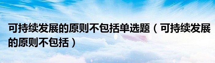 可持续发展的原则不包括单选题(可持续发展的原则不包括)