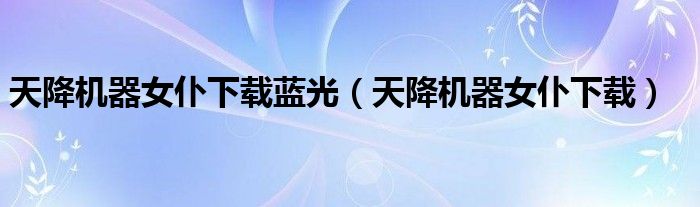 天降机器女仆下载蓝光(天降机器女仆下载)