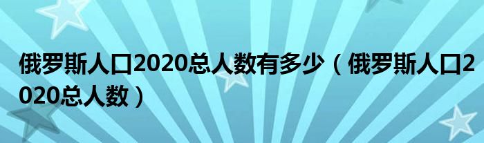 俄罗斯人口2020总人数有多少(俄罗斯人口2020总人数)