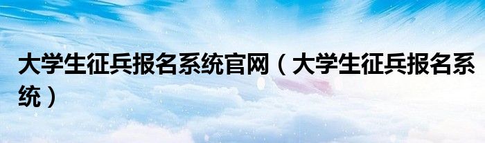 大学生征兵报名系统官网(大学生征兵报名系统)