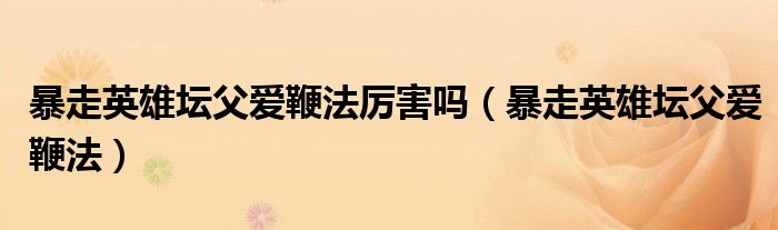 暴走英雄坛父爱鞭法厉害吗(暴走英雄坛父爱鞭法)