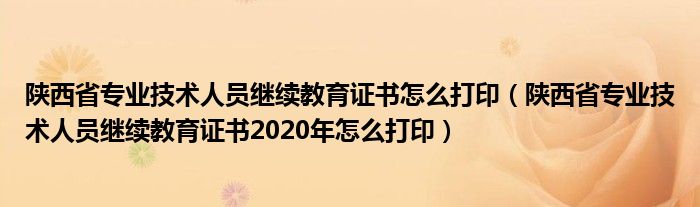 陕西省专业技术人员继续教育证书怎么打印(陕西省专业技术人员继续教育证书2020年怎么打印)