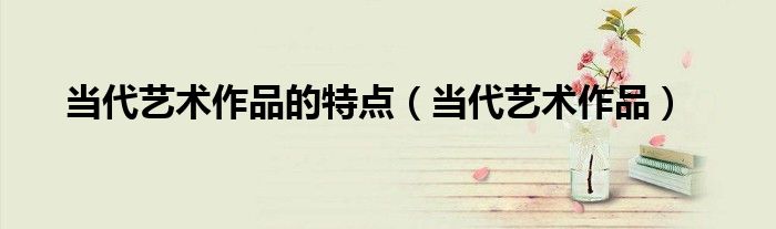 当代艺术作品的特点(当代艺术作品)
