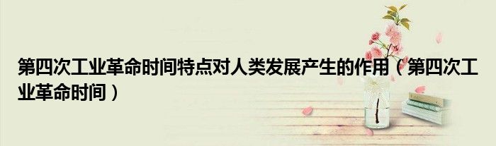 第四次工业革命时间特点对人类发展产生的作用(第四次工业革命时间)